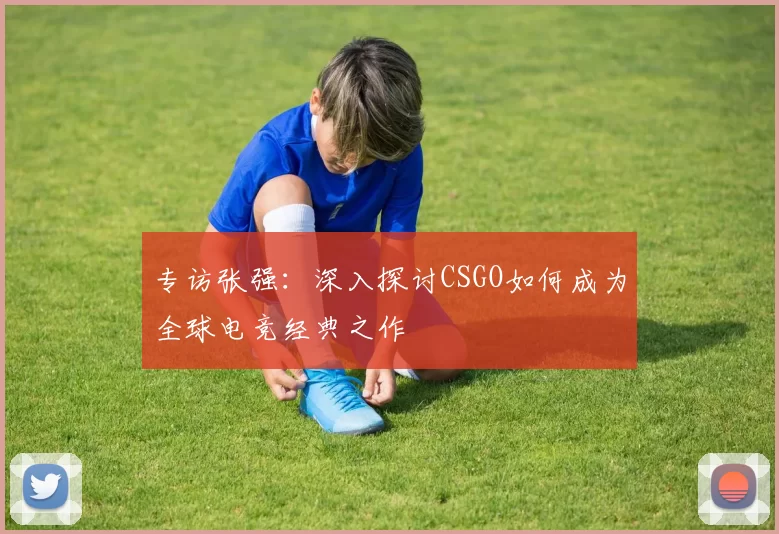 专访张强：深入探讨CSGO如何成为全球电竞经典之作