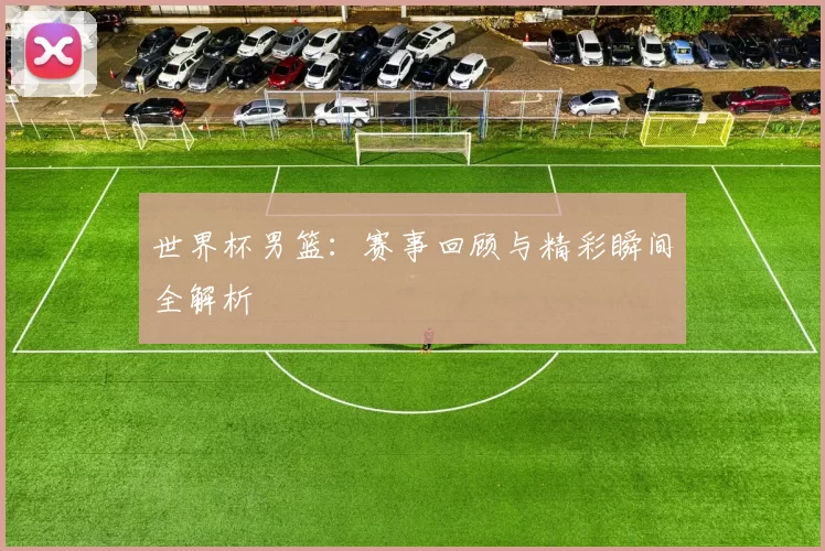 世界杯男篮:赛事回顾与精彩瞬间全解析