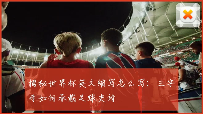 揭秘世界杯英文缩写怎么写:三字母如何承载足球史诗