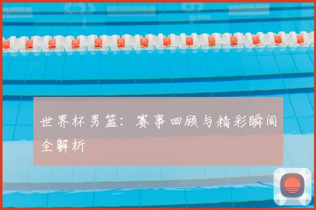 世界杯男篮：赛事回顾与精彩瞬间全解析