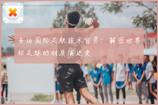专访国际足联技术官员:解密世界杯足球的材质演进史