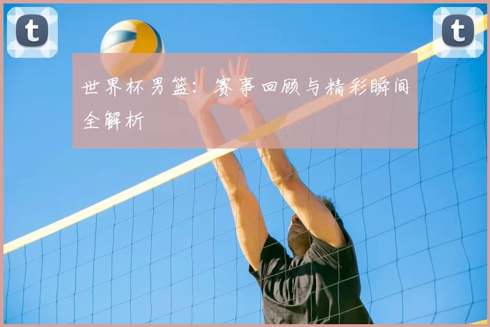 世界杯男篮：赛事回顾与精彩瞬间全解析
