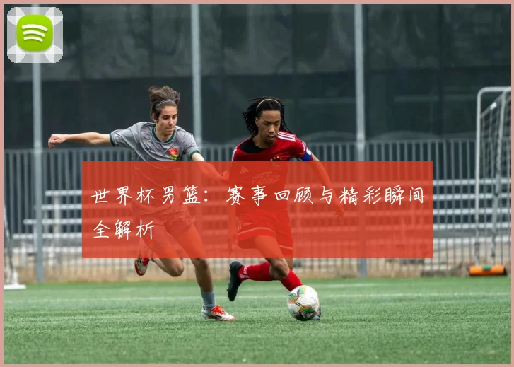 世界杯男篮：赛事回顾与精彩瞬间全解析