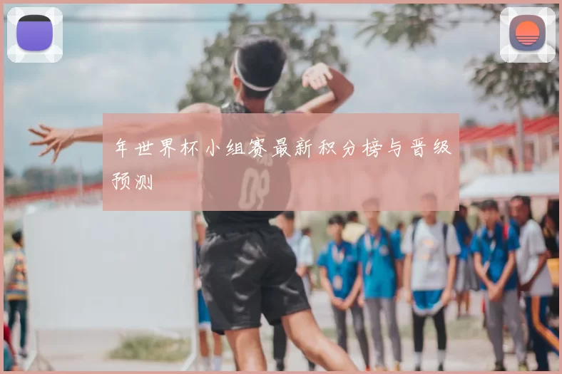 年世界杯小组赛最新积分榜与晋级预测