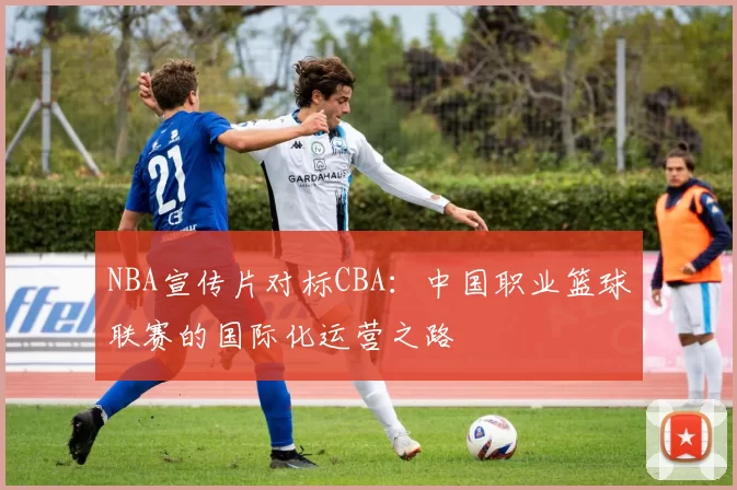 NBA宣传片对标CBA：中国职业篮球联赛的国际化运营之路