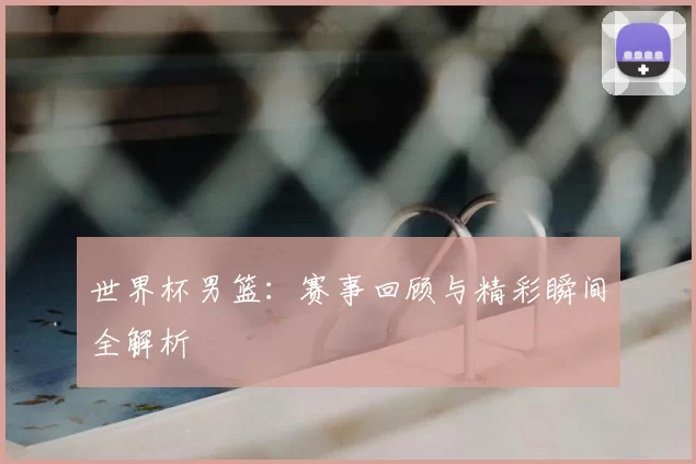 世界杯男篮：赛事回顾与精彩瞬间全解析