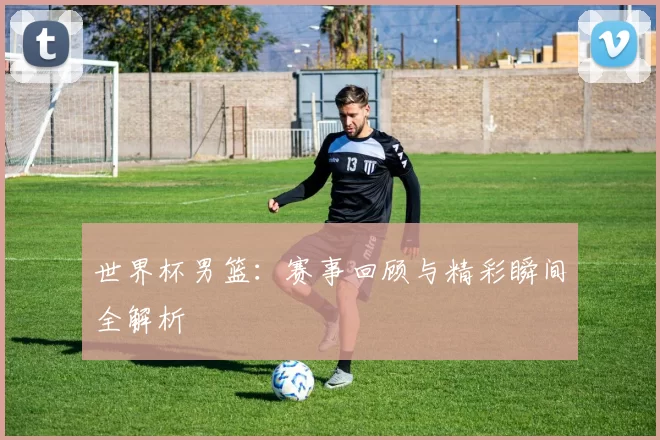 世界杯男篮:赛事回顾与精彩瞬间全解析