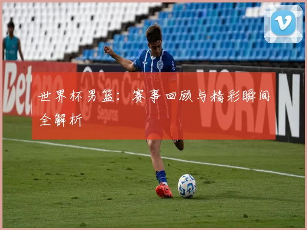 世界杯男篮：赛事回顾与精彩瞬间全解析