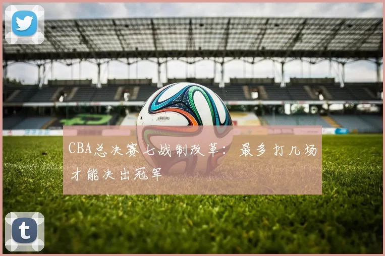 CBA总决赛七战制改革：最多打几场才能决出冠军