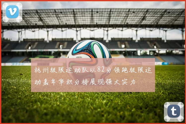 杭州极限运动队以82分领跑极限运动嘉年华积分榜展现强大实力