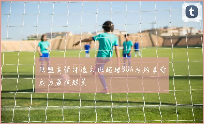 联盟高管评选文班超越SGA与约基奇成为最佳球员