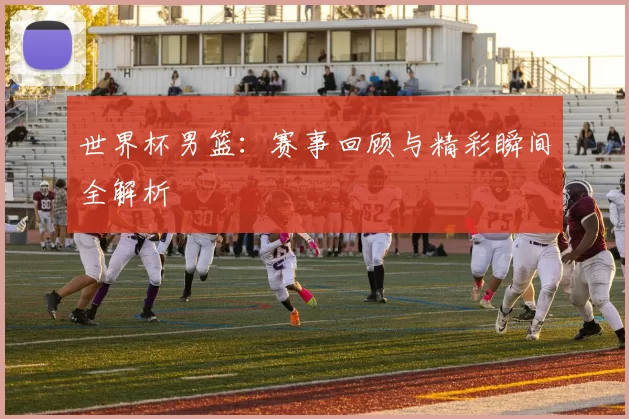 世界杯男篮：赛事回顾与精彩瞬间全解析