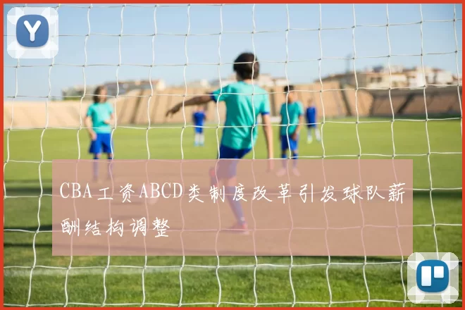 CBA工资ABCD类制度改革引发球队薪酬结构调整