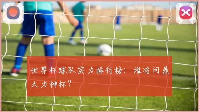 世界杯球队实力排行榜：谁将问鼎大力神杯？