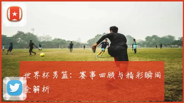 世界杯男篮：赛事回顾与精彩瞬间全解析