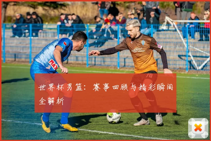 世界杯男篮：赛事回顾与精彩瞬间全解析