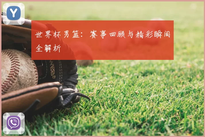 世界杯男篮：赛事回顾与精彩瞬间全解析