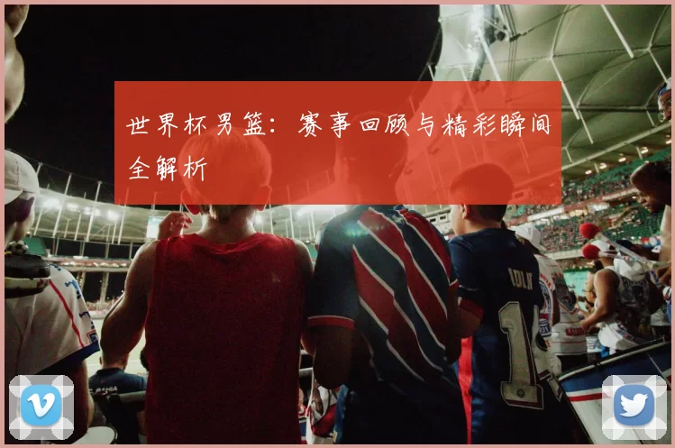 世界杯男篮：赛事回顾与精彩瞬间全解析