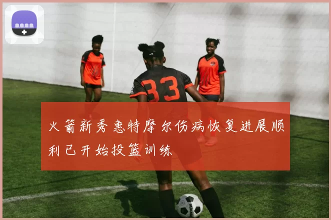 火箭新秀惠特摩尔伤病恢复进展顺利已开始投篮训练
