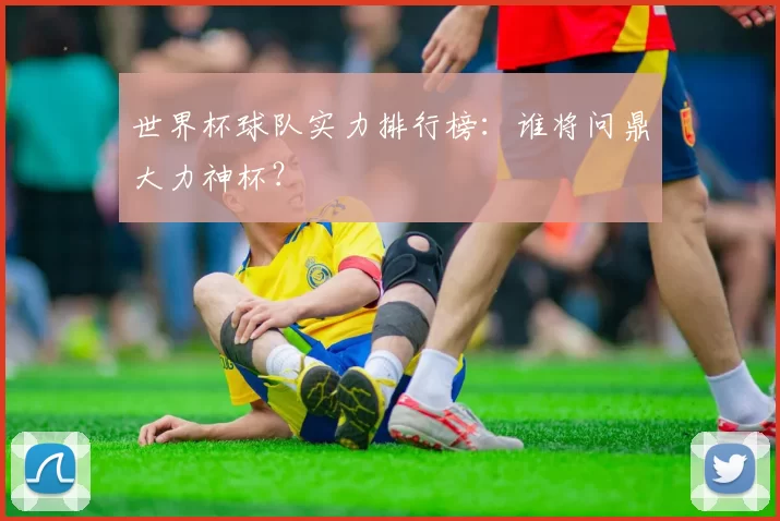 世界杯球队实力排行榜：谁将问鼎大力神杯？