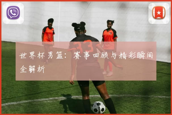 世界杯男篮：赛事回顾与精彩瞬间全解析
