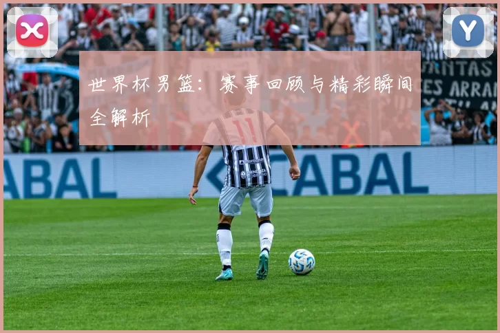 世界杯男篮：赛事回顾与精彩瞬间全解析