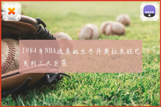 1984年NBA选秀诞生乔丹奥拉朱旺巴克利三大巨星