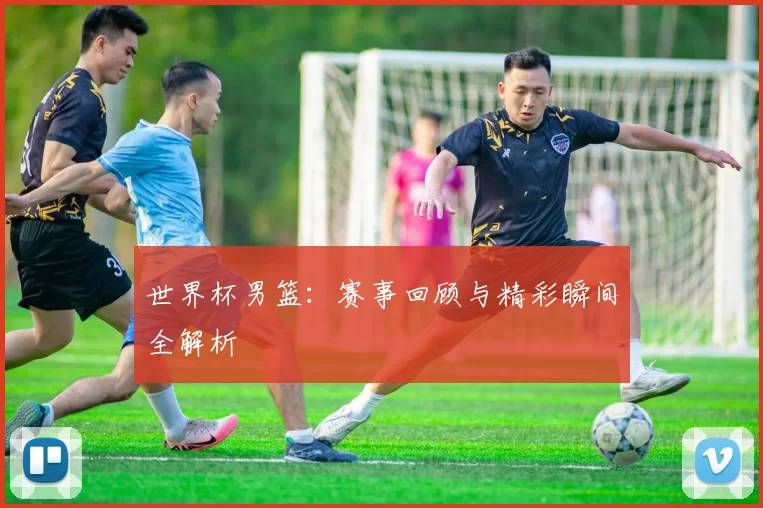 世界杯男篮：赛事回顾与精彩瞬间全解析