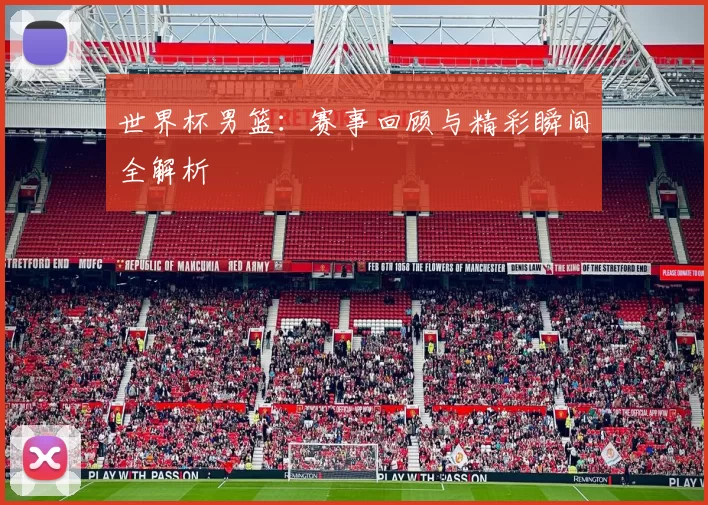 世界杯男篮：赛事回顾与精彩瞬间全解析