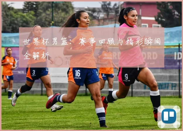 世界杯男篮：赛事回顾与精彩瞬间全解析