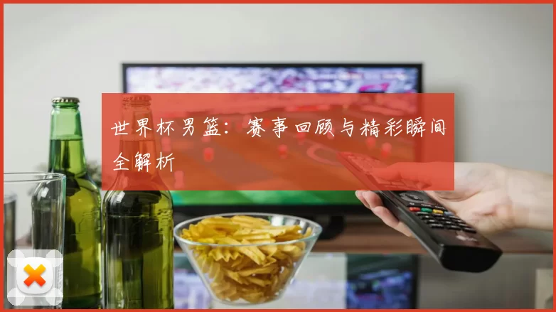 世界杯男篮：赛事回顾与精彩瞬间全解析