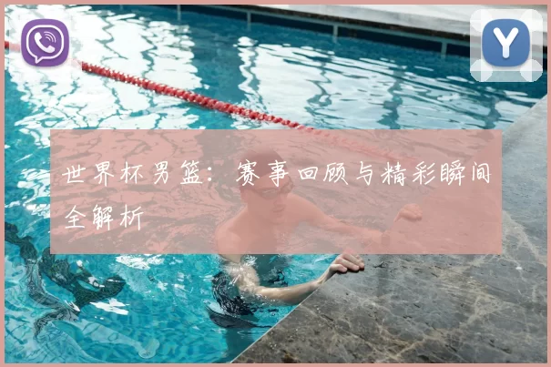 世界杯男篮：赛事回顾与精彩瞬间全解析