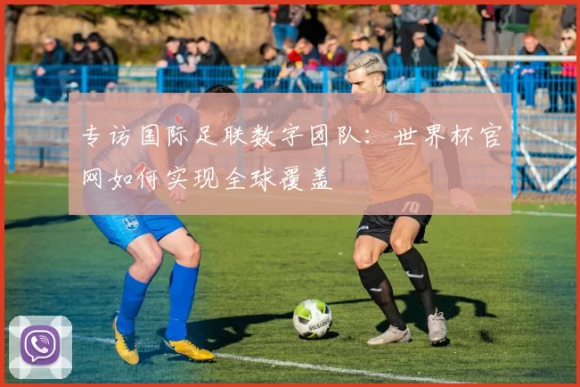 专访国际足联数字团队：世界杯官网如何实现全球覆盖