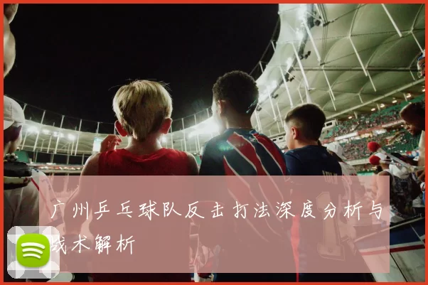 广州乒乓球队反击打法深度分析与战术解析