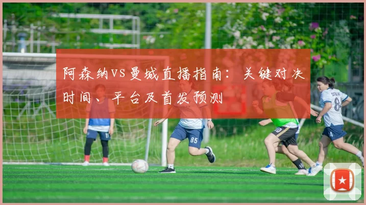 阿森纳vs曼城直播指南：关键对决时间、平台及首发预测