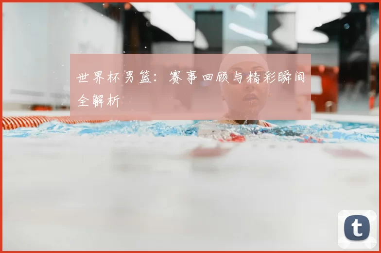 世界杯男篮：赛事回顾与精彩瞬间全解析