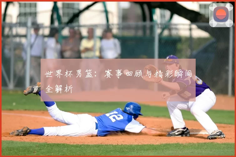 世界杯男篮：赛事回顾与精彩瞬间全解析