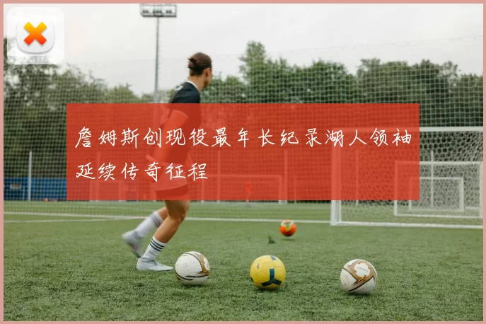 詹姆斯创现役最年长纪录湖人领袖延续传奇征程