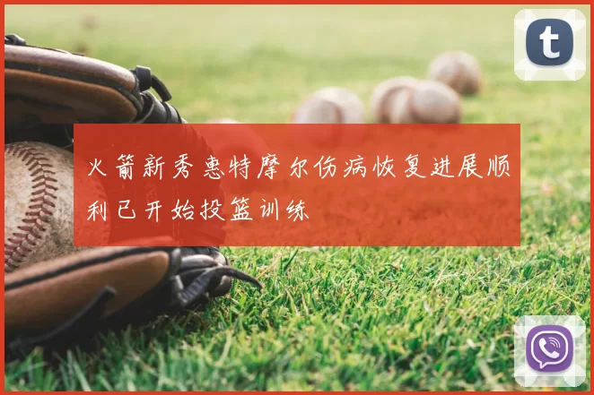 火箭新秀惠特摩尔伤病恢复进展顺利已开始投篮训练
