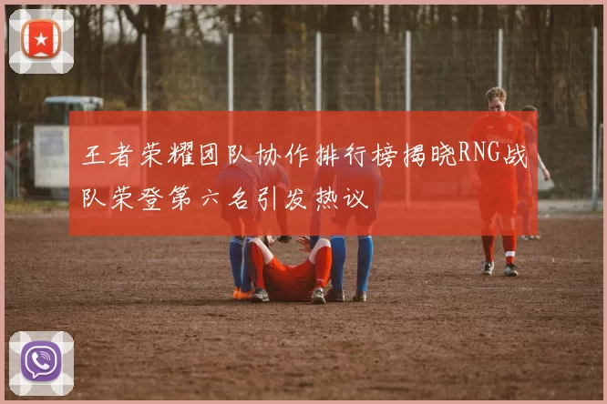 王者荣耀团队协作排行榜揭晓RNG战队荣登第六名引发热议
