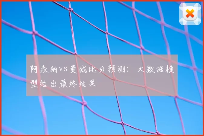 阿森纳vs曼城比分预测:大数据模型给出最终结果