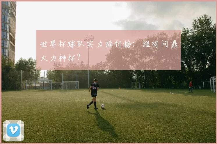 世界杯球队实力排行榜：谁将问鼎大力神杯？